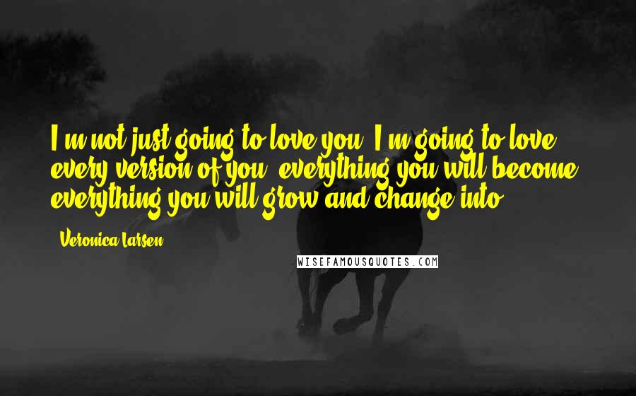 Veronica Larsen Quotes: I'm not just going to love you, I'm going to love every version of you, everything you will become, everything you will grow and change into.