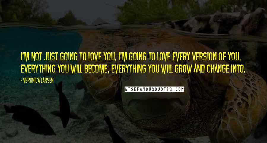 Veronica Larsen Quotes: I'm not just going to love you, I'm going to love every version of you, everything you will become, everything you will grow and change into.
