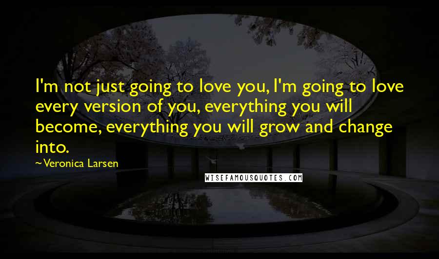 Veronica Larsen Quotes: I'm not just going to love you, I'm going to love every version of you, everything you will become, everything you will grow and change into.