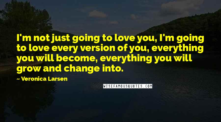Veronica Larsen Quotes: I'm not just going to love you, I'm going to love every version of you, everything you will become, everything you will grow and change into.