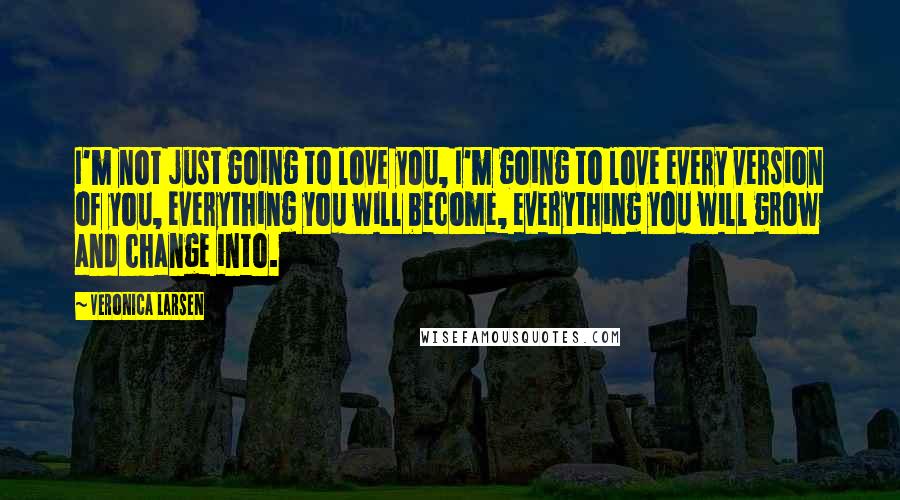 Veronica Larsen Quotes: I'm not just going to love you, I'm going to love every version of you, everything you will become, everything you will grow and change into.