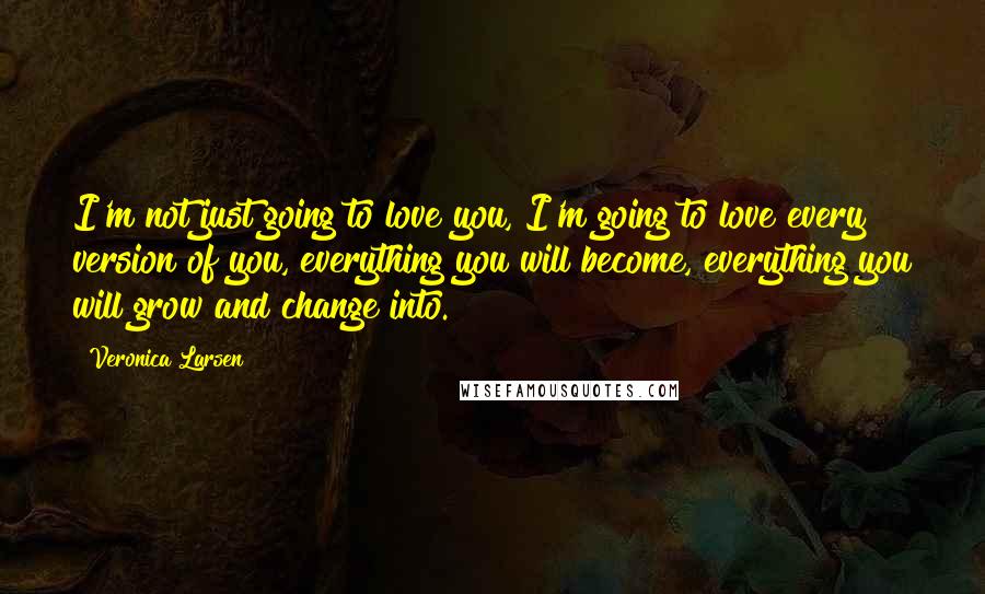 Veronica Larsen Quotes: I'm not just going to love you, I'm going to love every version of you, everything you will become, everything you will grow and change into.