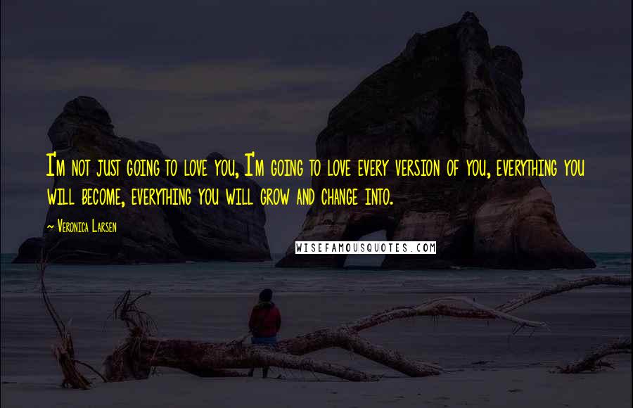 Veronica Larsen Quotes: I'm not just going to love you, I'm going to love every version of you, everything you will become, everything you will grow and change into.