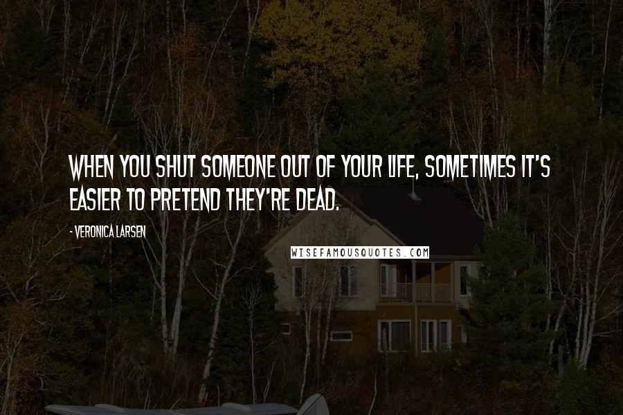 Veronica Larsen Quotes: When you shut someone out of your life, sometimes it's easier to pretend they're dead.