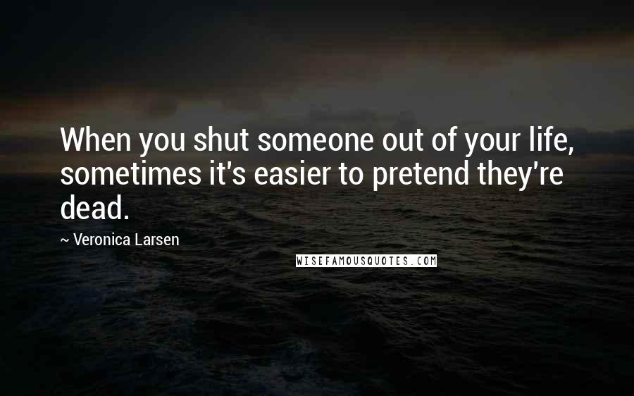 Veronica Larsen Quotes: When you shut someone out of your life, sometimes it's easier to pretend they're dead.