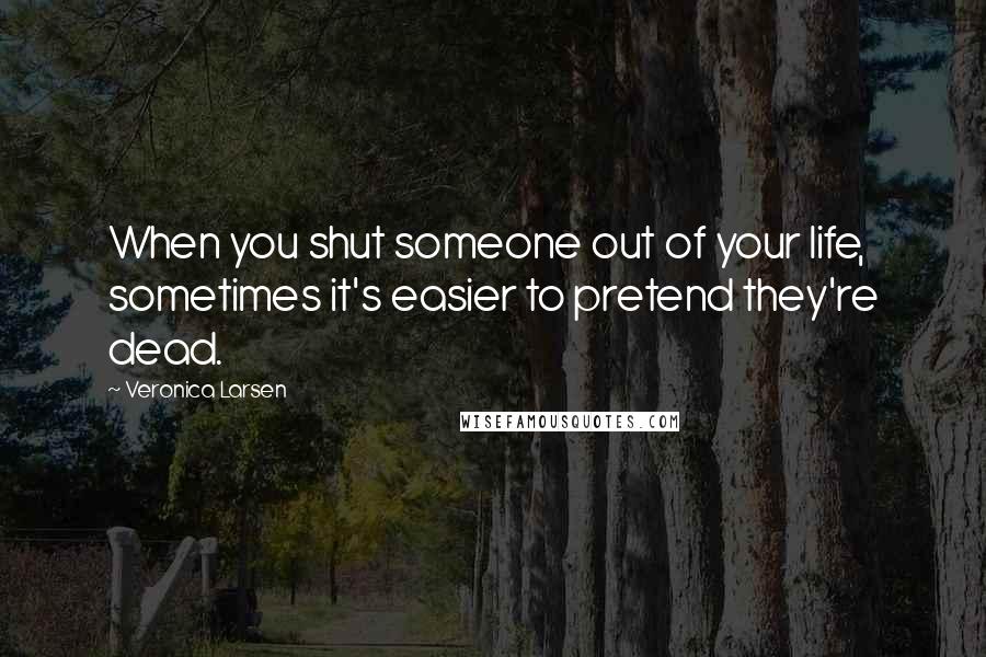 Veronica Larsen Quotes: When you shut someone out of your life, sometimes it's easier to pretend they're dead.