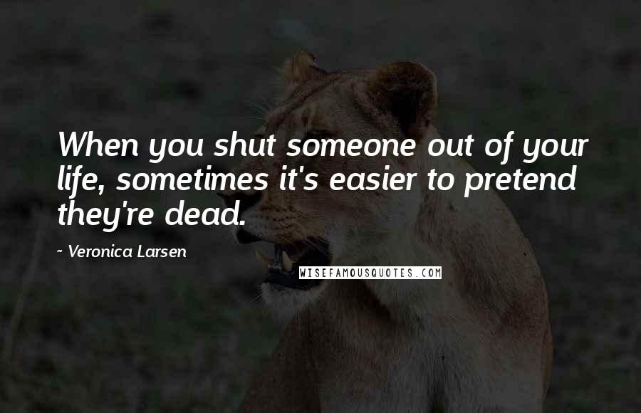 Veronica Larsen Quotes: When you shut someone out of your life, sometimes it's easier to pretend they're dead.