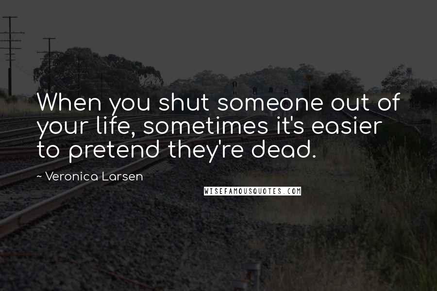 Veronica Larsen Quotes: When you shut someone out of your life, sometimes it's easier to pretend they're dead.