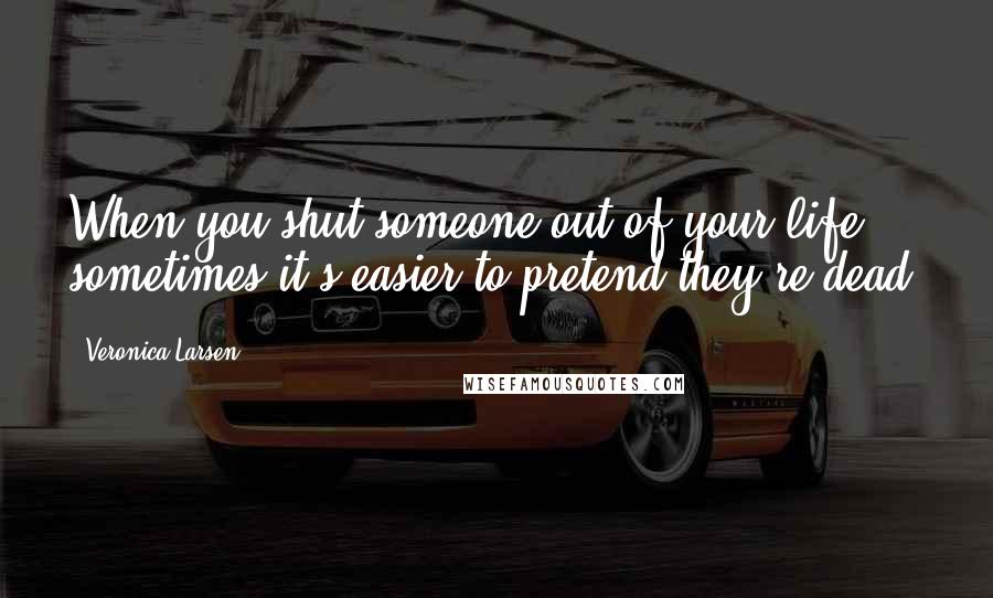 Veronica Larsen Quotes: When you shut someone out of your life, sometimes it's easier to pretend they're dead.