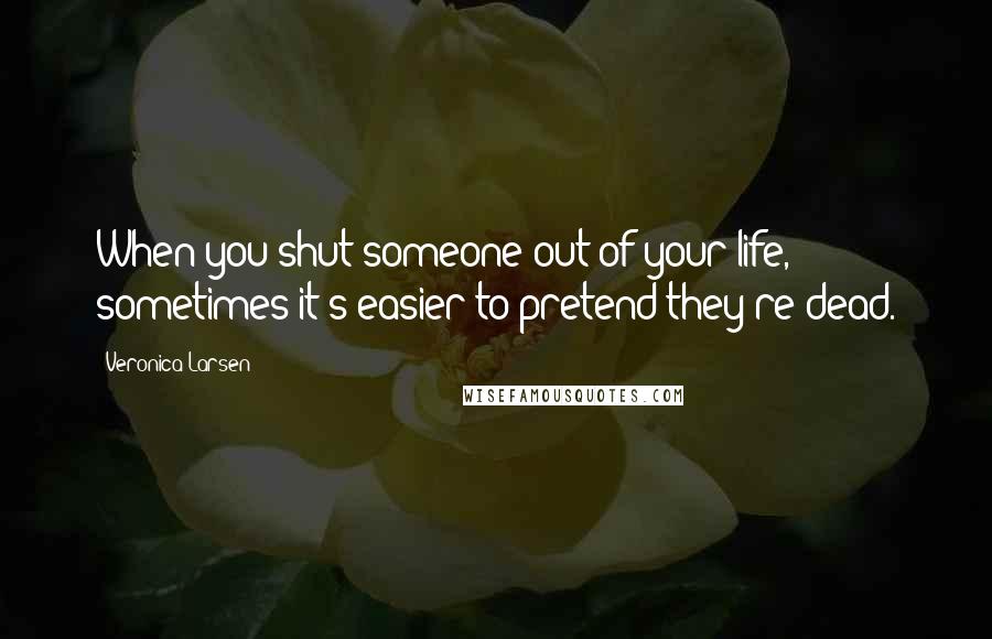 Veronica Larsen Quotes: When you shut someone out of your life, sometimes it's easier to pretend they're dead.