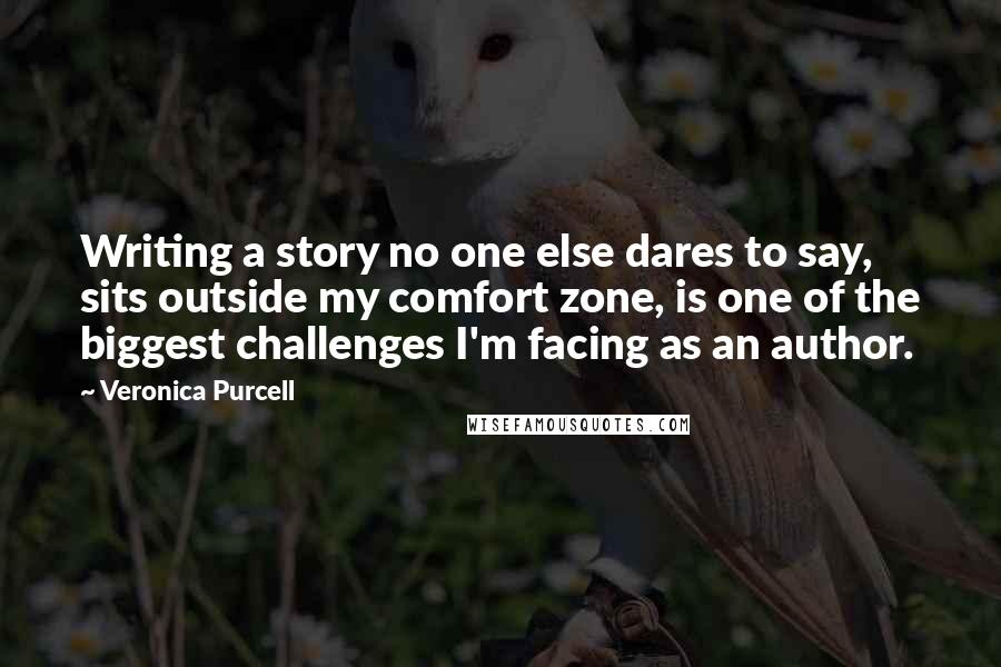 Veronica Purcell Quotes: Writing a story no one else dares to say, sits outside my comfort zone, is one of the biggest challenges I'm facing as an author.