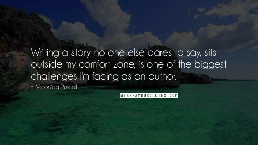 Veronica Purcell Quotes: Writing a story no one else dares to say, sits outside my comfort zone, is one of the biggest challenges I'm facing as an author.