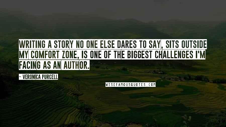 Veronica Purcell Quotes: Writing a story no one else dares to say, sits outside my comfort zone, is one of the biggest challenges I'm facing as an author.