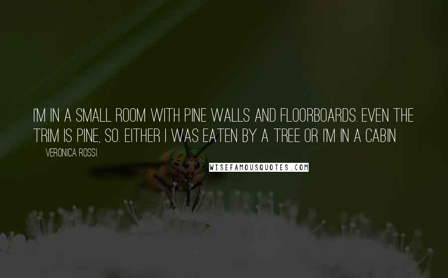 Veronica Rossi Quotes: I'm in a small room with pine walls and floorboards. Even the trim is pine, so. Either I was eaten by a tree or I'm in a cabin