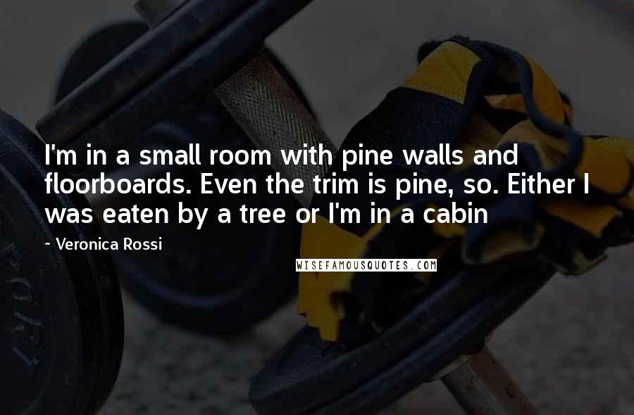 Veronica Rossi Quotes: I'm in a small room with pine walls and floorboards. Even the trim is pine, so. Either I was eaten by a tree or I'm in a cabin