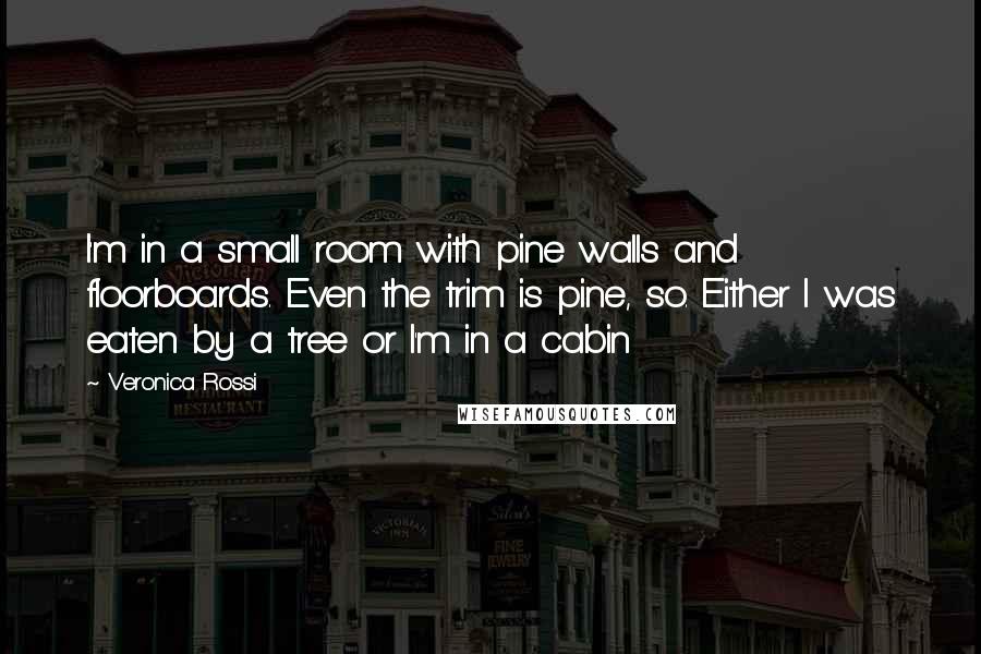 Veronica Rossi Quotes: I'm in a small room with pine walls and floorboards. Even the trim is pine, so. Either I was eaten by a tree or I'm in a cabin