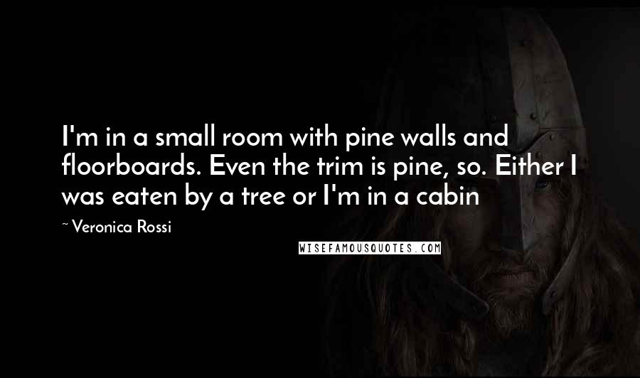 Veronica Rossi Quotes: I'm in a small room with pine walls and floorboards. Even the trim is pine, so. Either I was eaten by a tree or I'm in a cabin