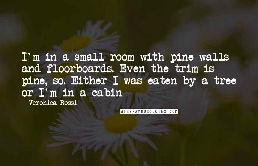 Veronica Rossi Quotes: I'm in a small room with pine walls and floorboards. Even the trim is pine, so. Either I was eaten by a tree or I'm in a cabin