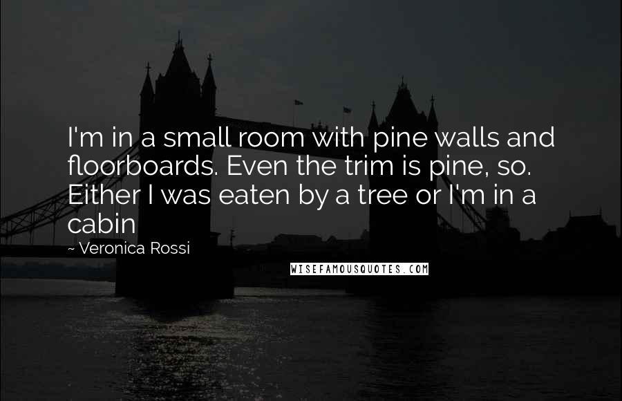 Veronica Rossi Quotes: I'm in a small room with pine walls and floorboards. Even the trim is pine, so. Either I was eaten by a tree or I'm in a cabin