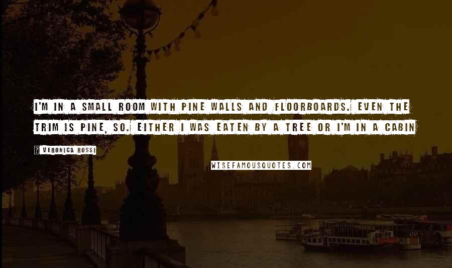 Veronica Rossi Quotes: I'm in a small room with pine walls and floorboards. Even the trim is pine, so. Either I was eaten by a tree or I'm in a cabin