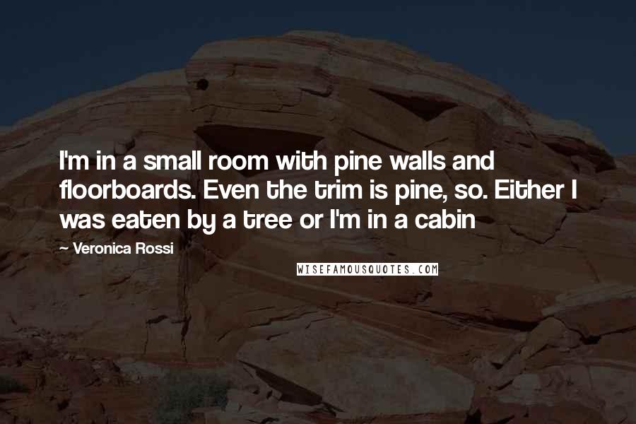 Veronica Rossi Quotes: I'm in a small room with pine walls and floorboards. Even the trim is pine, so. Either I was eaten by a tree or I'm in a cabin