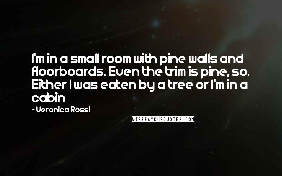 Veronica Rossi Quotes: I'm in a small room with pine walls and floorboards. Even the trim is pine, so. Either I was eaten by a tree or I'm in a cabin