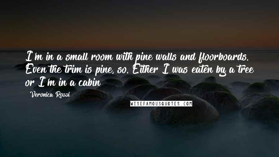 Veronica Rossi Quotes: I'm in a small room with pine walls and floorboards. Even the trim is pine, so. Either I was eaten by a tree or I'm in a cabin