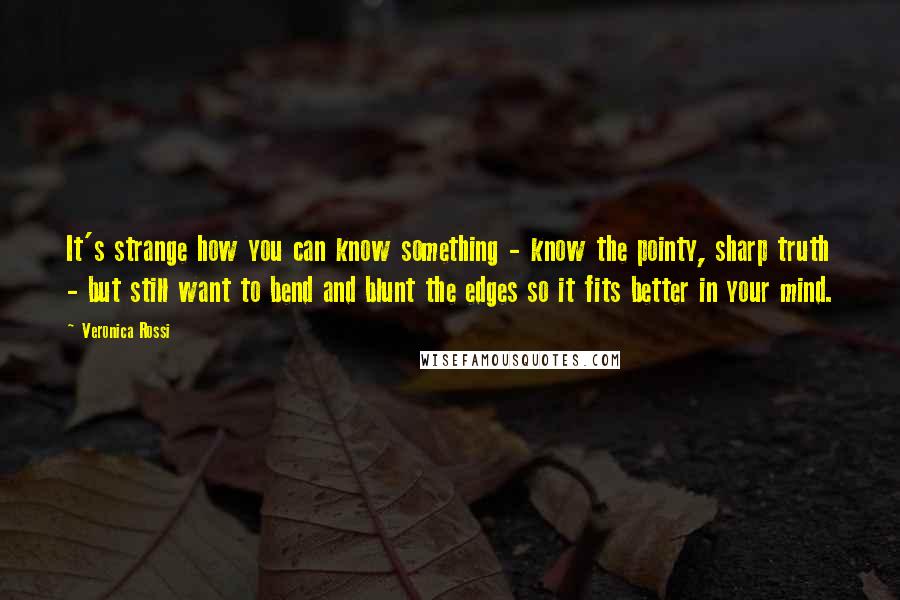 Veronica Rossi Quotes: It's strange how you can know something - know the pointy, sharp truth - but still want to bend and blunt the edges so it fits better in your mind.