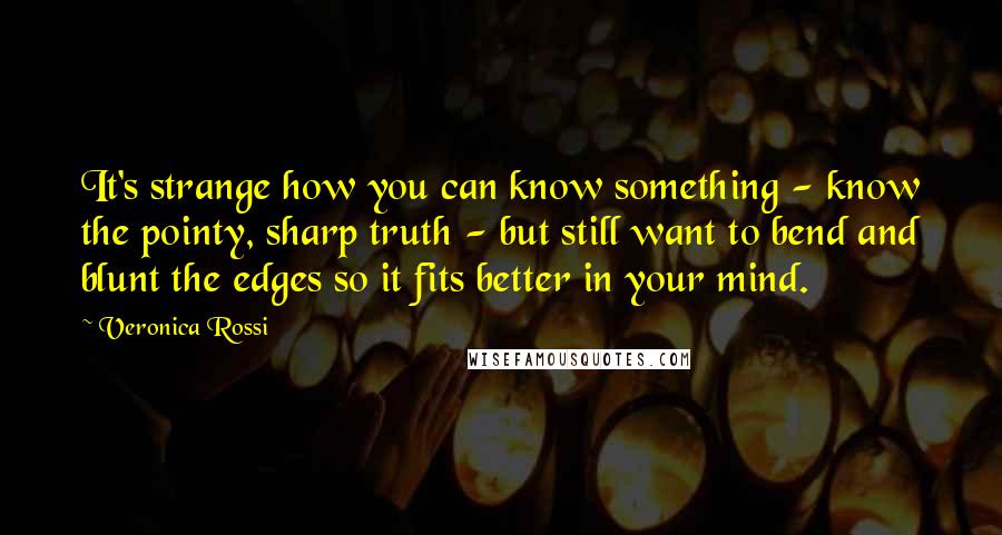 Veronica Rossi Quotes: It's strange how you can know something - know the pointy, sharp truth - but still want to bend and blunt the edges so it fits better in your mind.