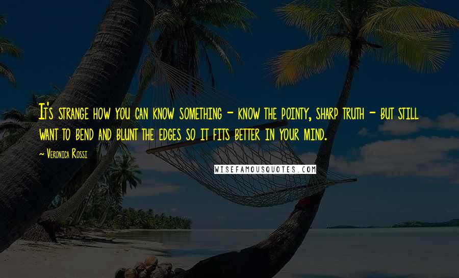 Veronica Rossi Quotes: It's strange how you can know something - know the pointy, sharp truth - but still want to bend and blunt the edges so it fits better in your mind.