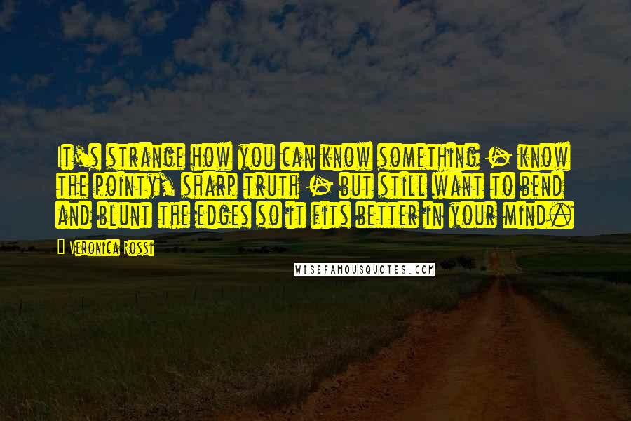 Veronica Rossi Quotes: It's strange how you can know something - know the pointy, sharp truth - but still want to bend and blunt the edges so it fits better in your mind.