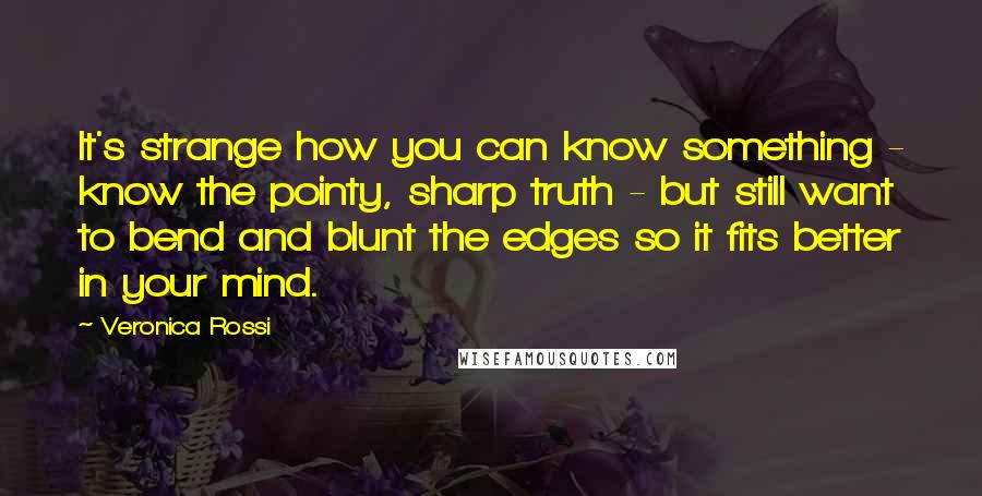 Veronica Rossi Quotes: It's strange how you can know something - know the pointy, sharp truth - but still want to bend and blunt the edges so it fits better in your mind.