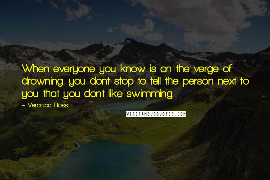 Veronica Rossi Quotes: When everyone you know is on the verge of drowning, you don't stop to tell the person next to you that you don't like swimming.