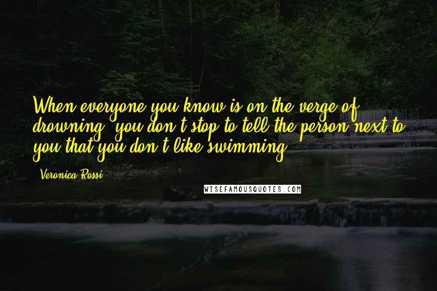 Veronica Rossi Quotes: When everyone you know is on the verge of drowning, you don't stop to tell the person next to you that you don't like swimming.