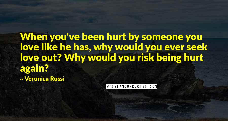 Veronica Rossi Quotes: When you've been hurt by someone you love like he has, why would you ever seek love out? Why would you risk being hurt again?