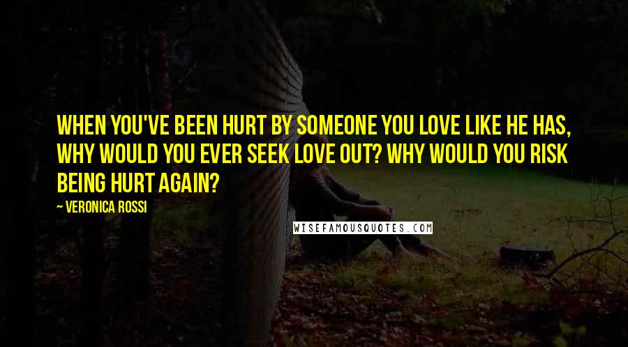 Veronica Rossi Quotes: When you've been hurt by someone you love like he has, why would you ever seek love out? Why would you risk being hurt again?