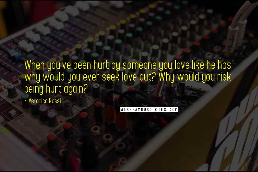 Veronica Rossi Quotes: When you've been hurt by someone you love like he has, why would you ever seek love out? Why would you risk being hurt again?
