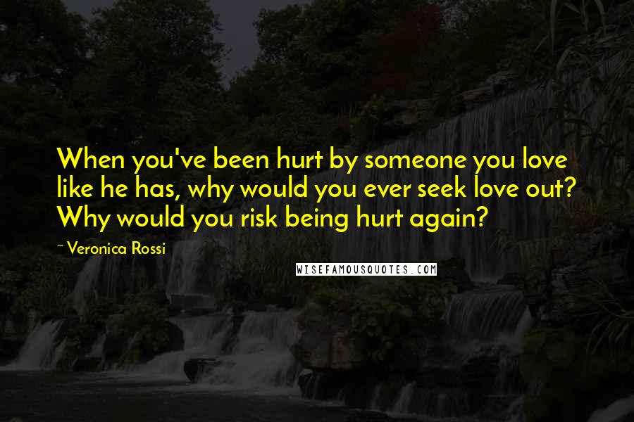 Veronica Rossi Quotes: When you've been hurt by someone you love like he has, why would you ever seek love out? Why would you risk being hurt again?