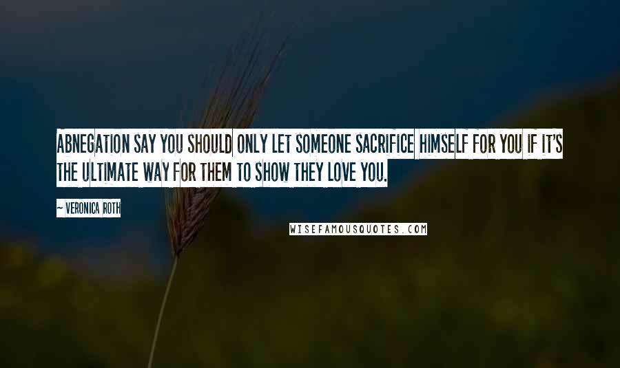 Veronica Roth Quotes: Abnegation say you should only let someone sacrifice himself for you if it's the ultimate way for them to show they love you.