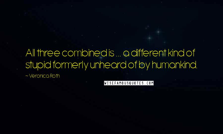 Veronica Roth Quotes: All three combined is ... a different kind of stupid formerly unheard of by humankind.