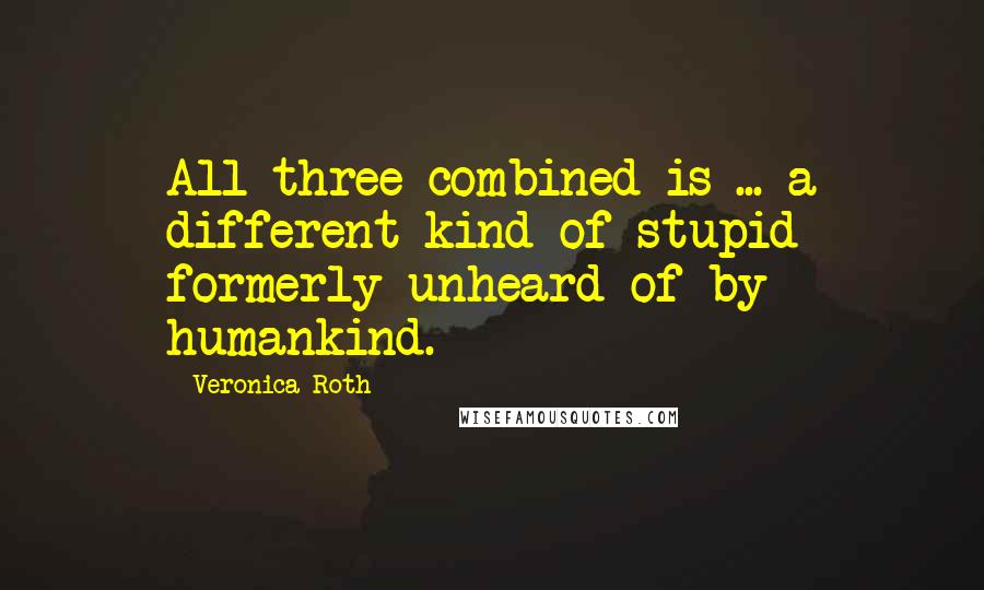 Veronica Roth Quotes: All three combined is ... a different kind of stupid formerly unheard of by humankind.