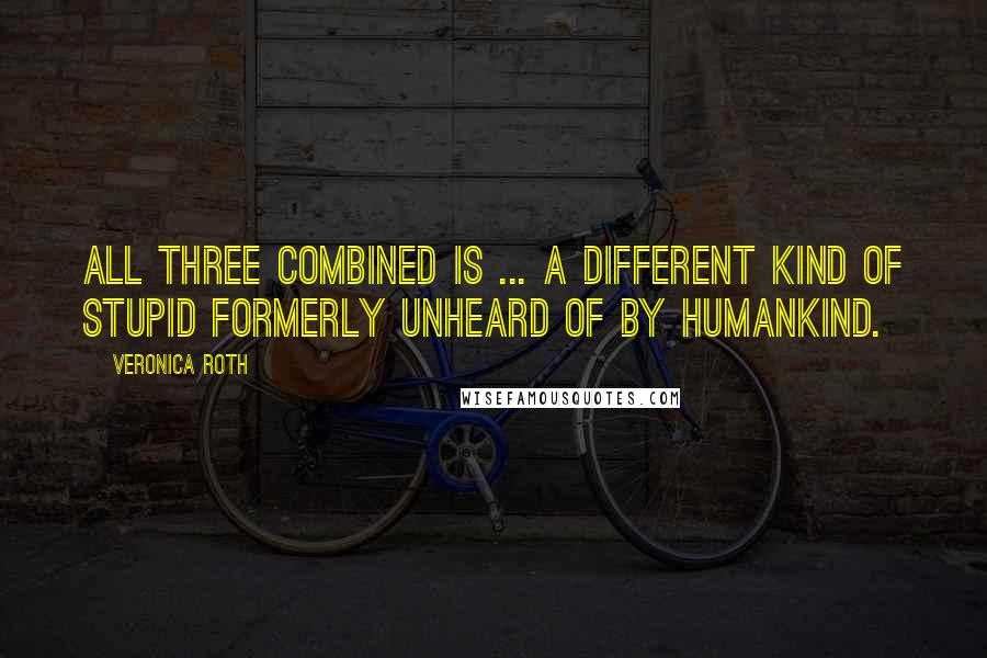 Veronica Roth Quotes: All three combined is ... a different kind of stupid formerly unheard of by humankind.