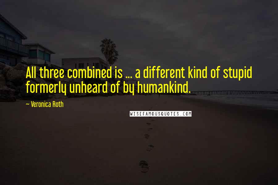 Veronica Roth Quotes: All three combined is ... a different kind of stupid formerly unheard of by humankind.