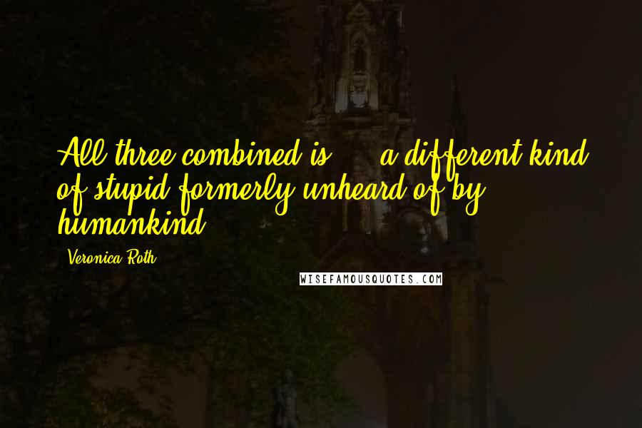 Veronica Roth Quotes: All three combined is ... a different kind of stupid formerly unheard of by humankind.