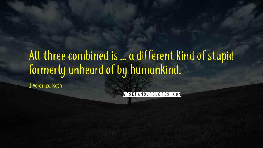 Veronica Roth Quotes: All three combined is ... a different kind of stupid formerly unheard of by humankind.