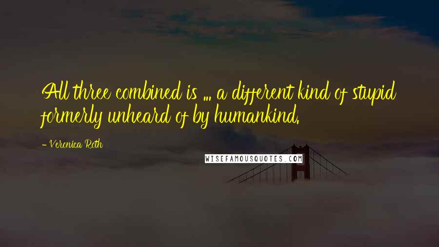 Veronica Roth Quotes: All three combined is ... a different kind of stupid formerly unheard of by humankind.