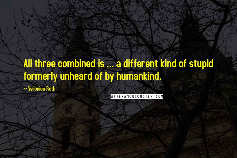 Veronica Roth Quotes: All three combined is ... a different kind of stupid formerly unheard of by humankind.