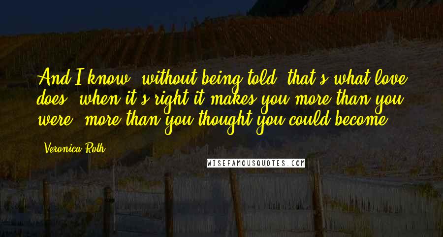 Veronica Roth Quotes: And I know, without being told, that's what love does, when it's right-it makes you more than you were, more than you thought you could become.