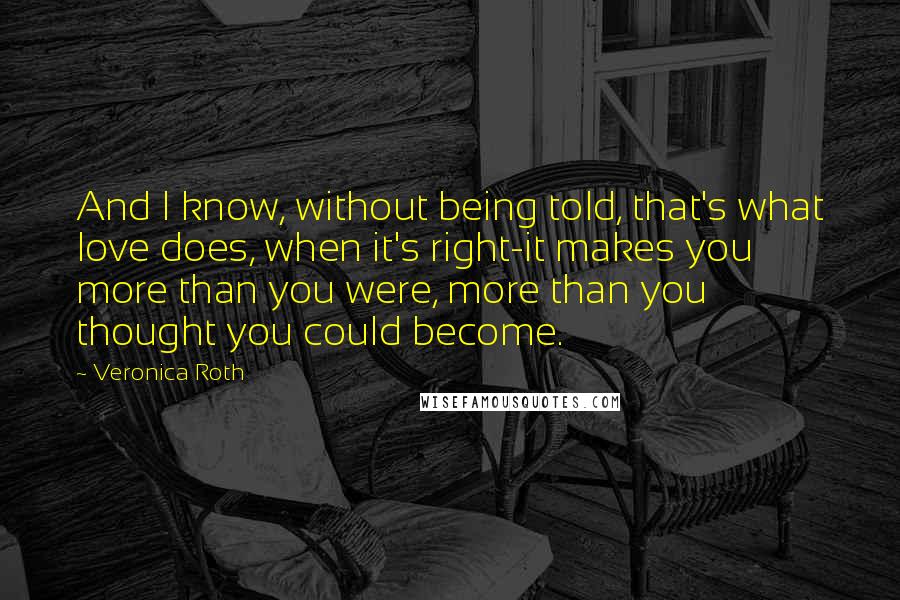 Veronica Roth Quotes: And I know, without being told, that's what love does, when it's right-it makes you more than you were, more than you thought you could become.