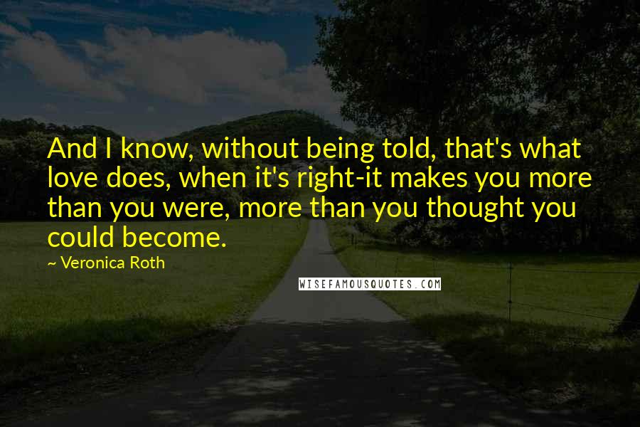 Veronica Roth Quotes: And I know, without being told, that's what love does, when it's right-it makes you more than you were, more than you thought you could become.